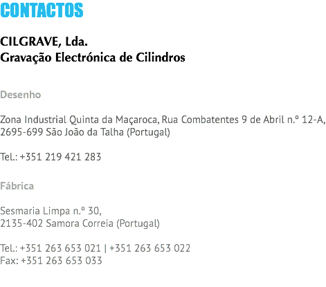 CONTACTOS CILGRAVE, Lda.
Gravação Electrónica de Cilindros Desenho Zona Industrial Quinta da Maçaroca, Rua Combatentes 9 de Abril n.º 12-A,
2695-699 São João da Talha (Portugal) Tel.: +351 219 421 283 Fábrica Sesmaria Limpa n.º 30,
2135-402 Samora Correia (Portugal) Tel.: +351 263 653 021 | +351 263 653 022
Fax: +351 263 653 033 